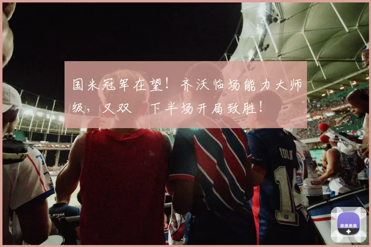 国米冠军在望！齐沃临场能力大师级，又双叒下半场开局致胜！