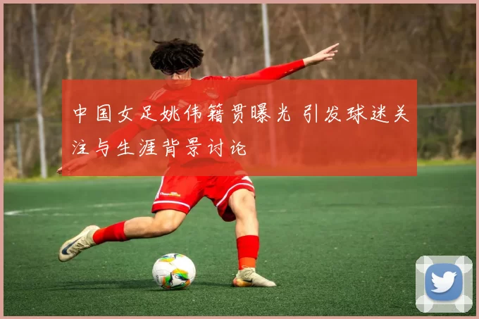 中国女足姚伟籍贯曝光 引发球迷关注与生涯背景讨论