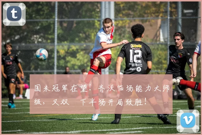 国米冠军在望！齐沃临场能力大师级，又双叒下半场开局致胜！