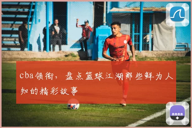 cba领衔，盘点篮球江湖那些鲜为人知的精彩故事