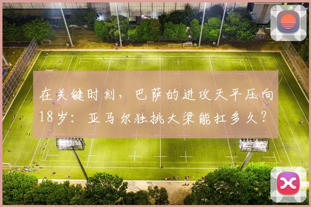 在关键时刻，巴萨的进攻天平压向18岁：亚马尔独挑大梁能扛多久？