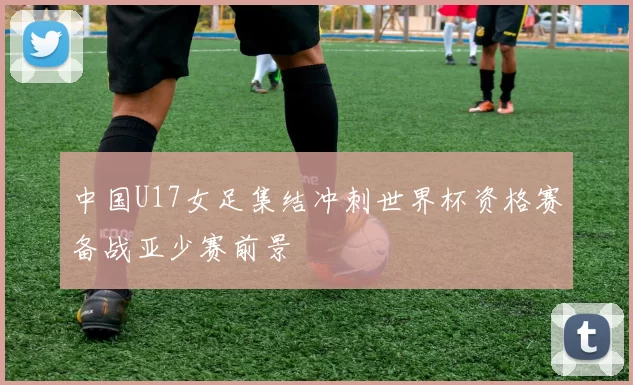 中国U17女足集结冲刺世界杯资格赛备战亚少赛前景