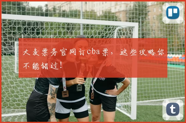 大麦票务官网订cba票，这些攻略你不能错过！