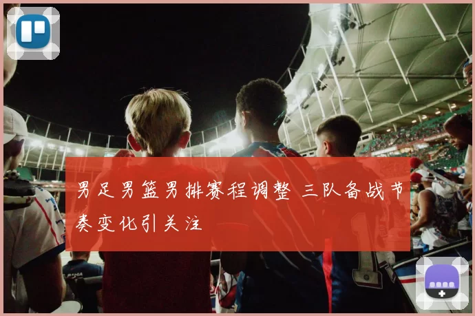 男足男篮男排赛程调整 三队备战节奏变化引关注