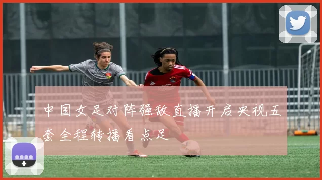 中国女足对阵强敌直播开启央视五套全程转播看点足