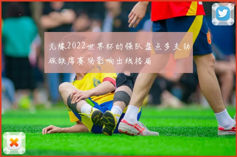 无缘2022世界杯的强队盘点多支劲旅缺席赛场影响出线格局