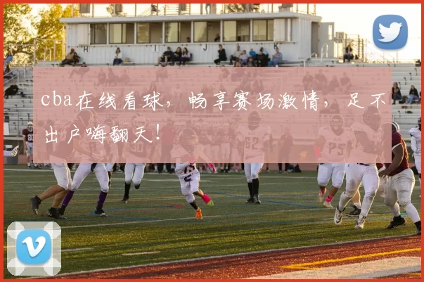 cba在线看球，畅享赛场激情，足不出户嗨翻天！