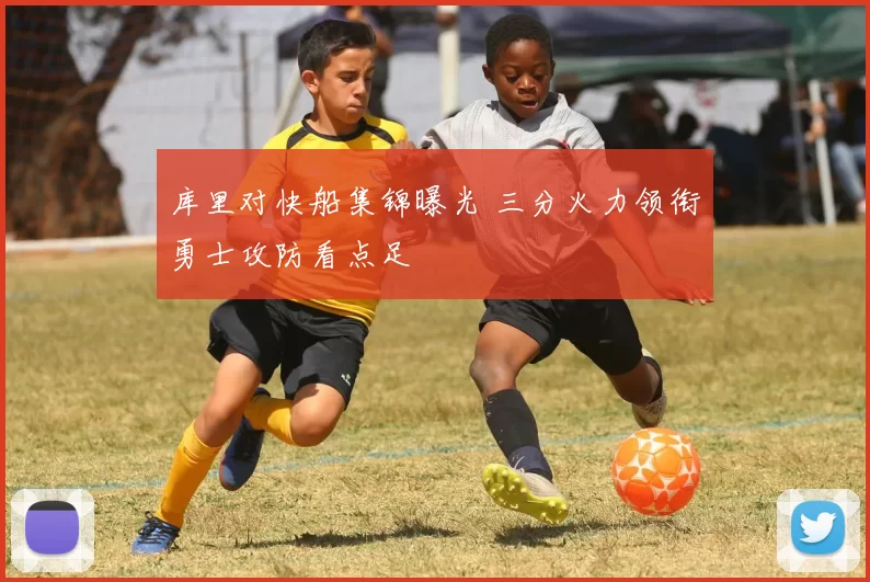 库里对快船集锦曝光 三分火力领衔勇士攻防看点足
