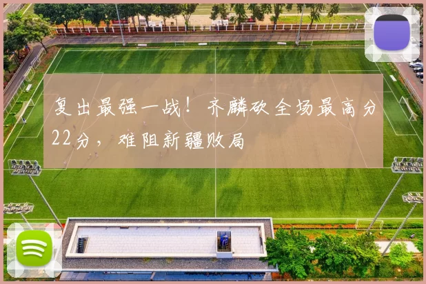 复出最强一战!齐麟砍全场最高分22分,难阻新疆败局