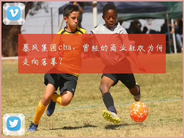 暴风集团cba,曾经的商业狂欢为何走向落幕?