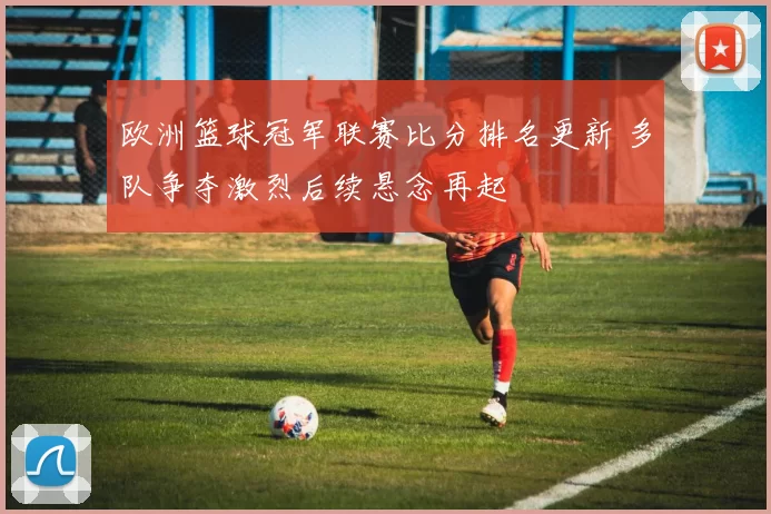 欧洲篮球冠军联赛比分排名更新 多队争夺激烈后续悬念再起