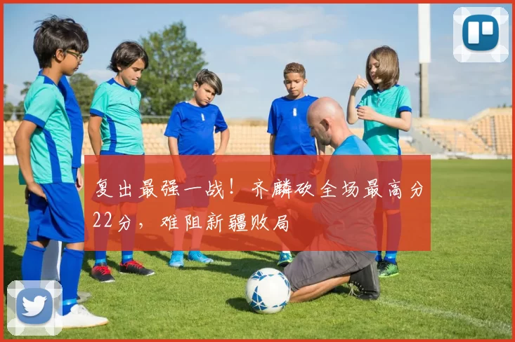 复出最强一战!齐麟砍全场最高分22分,难阻新疆败局