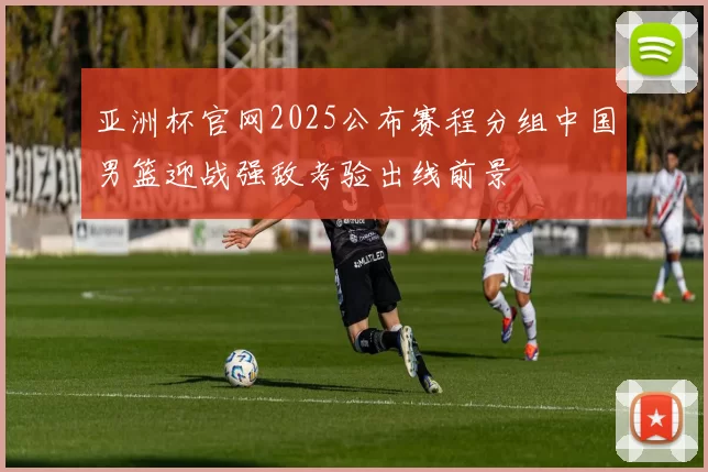 亚洲杯官网2025公布赛程分组中国男篮迎战强敌考验出线前景