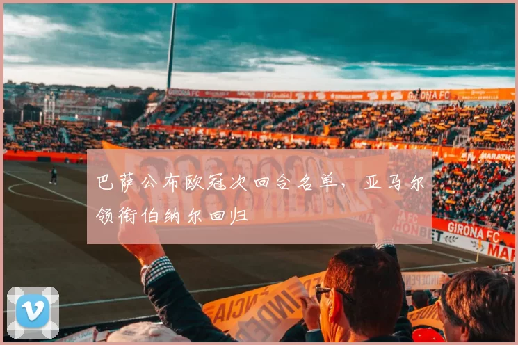 巴萨公布欧冠次回合名单，亚马尔领衔伯纳尔回归