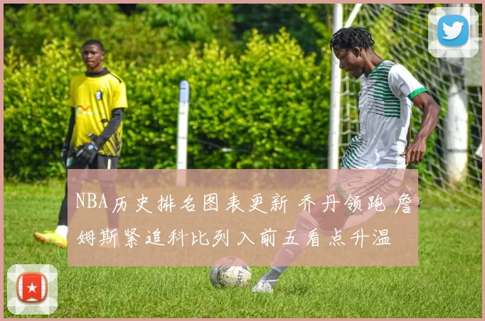 NBA历史排名图表更新 乔丹领跑 詹姆斯紧追科比列入前五看点升温