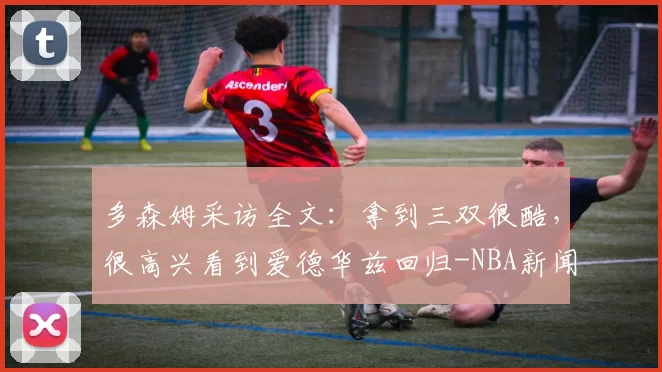 多森姆采访全文：拿到三双很酷，很高兴看到爱德华兹回归-NBA新闻