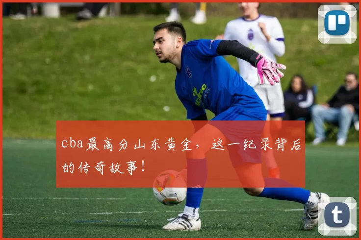 cba最高分山东黄金,这一纪录背后的传奇故事!