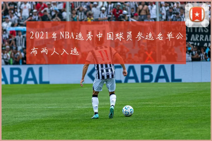 2021年NBA选秀中国球员参选名单公布两人入选