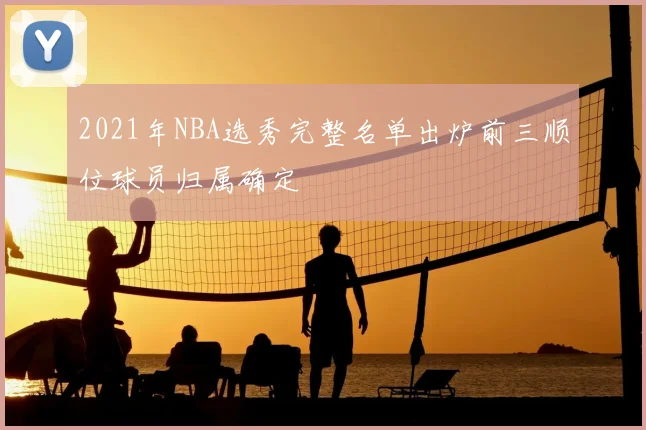 2021年NBA选秀完整名单出炉前三顺位球员归属确定