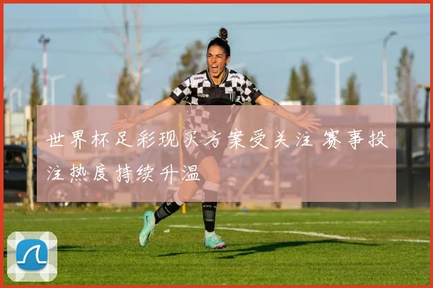 世界杯足彩现买方案受关注 赛事投注热度持续升温