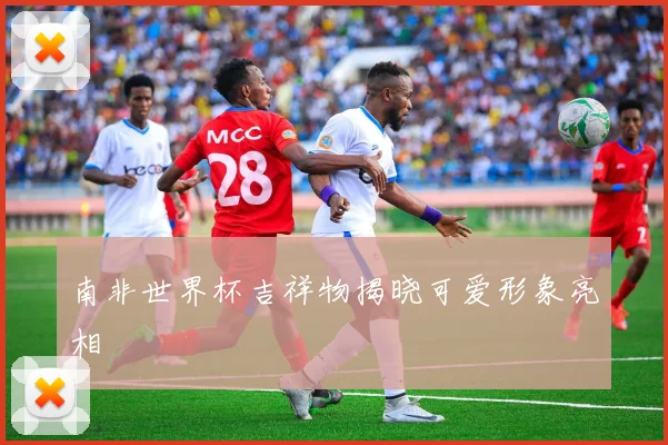 南非世界杯吉祥物揭晓可爱形象亮相