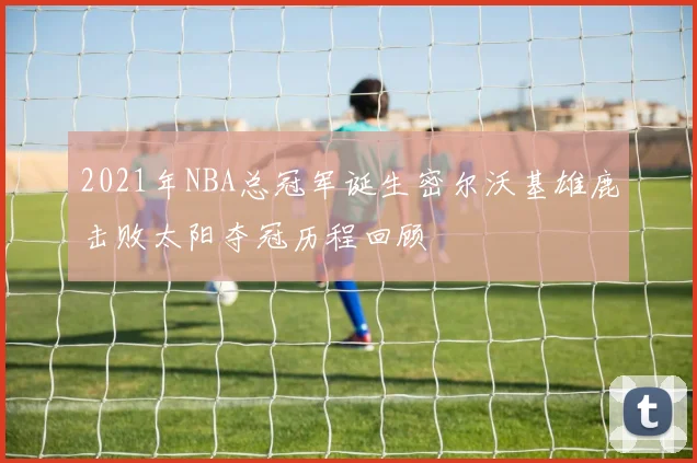 2021年NBA总冠军诞生密尔沃基雄鹿击败太阳夺冠历程回顾