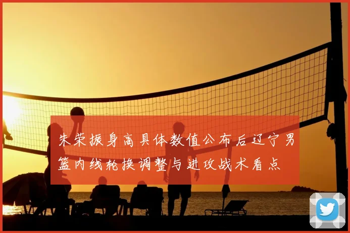 朱荣振身高具体数值公布后辽宁男篮内线轮换调整与进攻战术看点
