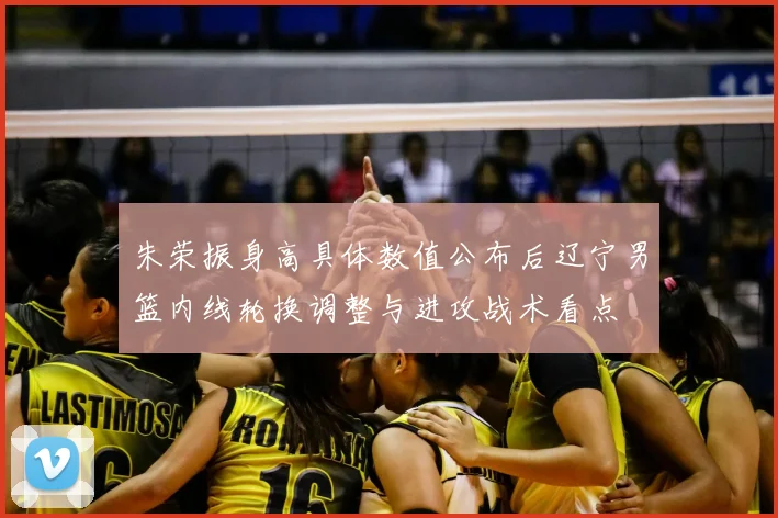 朱荣振身高具体数值公布后辽宁男篮内线轮换调整与进攻战术看点