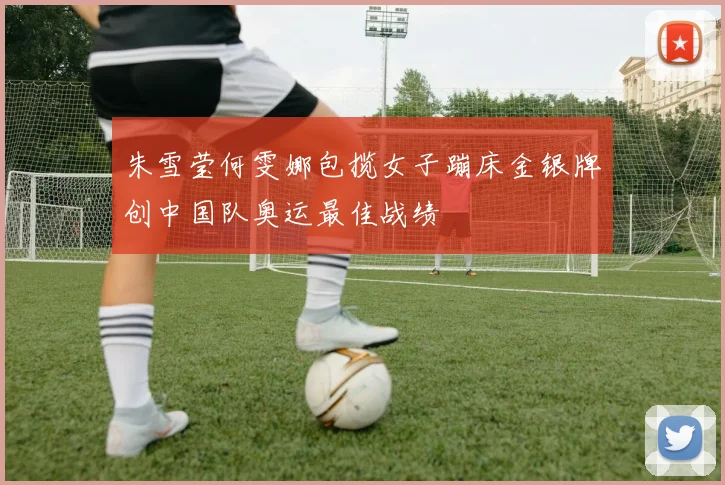朱雪莹何雯娜包揽女子蹦床金银牌创中国队奥运最佳战绩