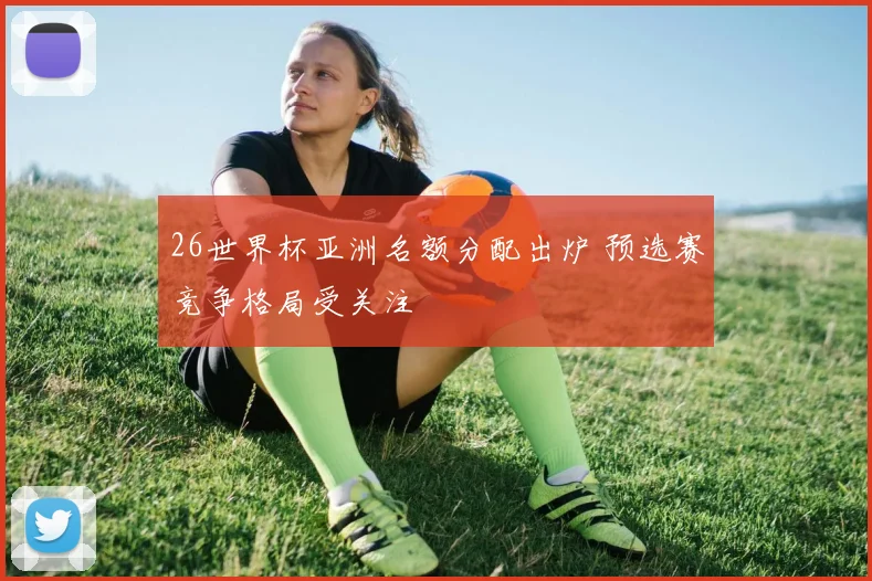 26世界杯亚洲名额分配出炉 预选赛竞争格局受关注